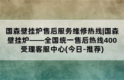 国森壁挂炉售后服务维修热线|国森壁挂炉——全国统一售后热线400受理客服中心(今日-推荐)